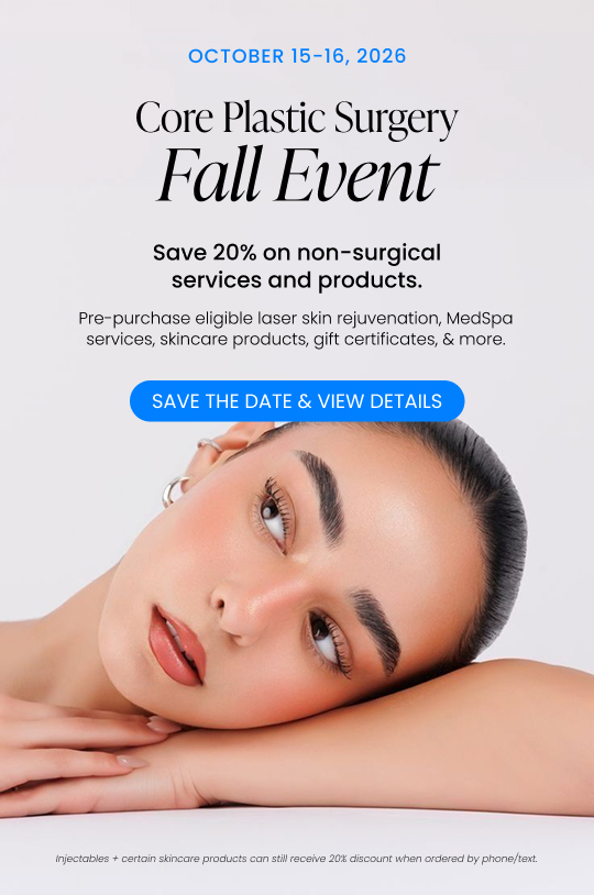 October 15–16, 2026. Core Plastic Surgery Fall Event. Save 20% on non-surgical services and products during our Fall Event! Pre-purchase eligible laser skin rejuvenation, MedSpa services, skincare products, gift certificates and more and save 20%. Save the Date and View Details. Injectables and certain skincare products can still receive the 20% discount when ordered by phone/text.